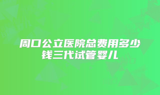 周口公立医院总费用多少钱三代试管婴儿