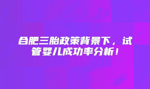 合肥三胎政策背景下,试管婴儿成功率分析!