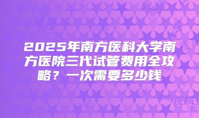 2025年南方医科大学南方医院三代试管费用全攻略?一次需要多少钱