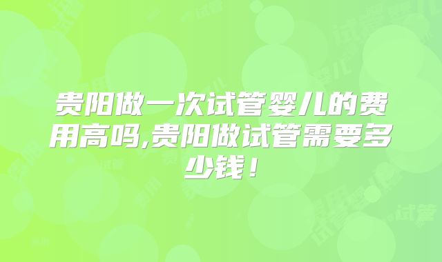 贵阳做一次试管婴儿的费用高吗,贵阳做试管需要多少钱！