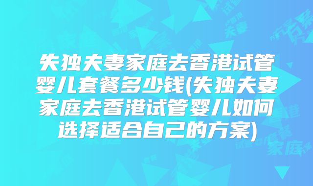 失独夫妻家庭去香港试管婴儿套餐多少钱(失独夫妻家庭去香港试管婴儿如何选择适合自己的方案)