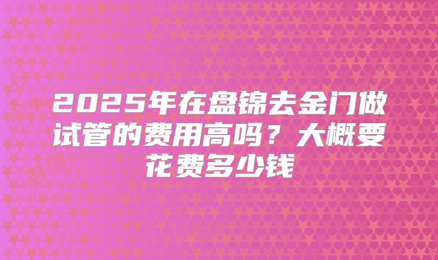 2025年在盘锦去金门做试管的费用高吗?大概要花费多少钱