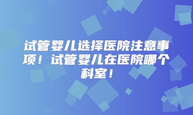 试管婴儿选择医院注意事项!试管婴儿在医院哪个科室!