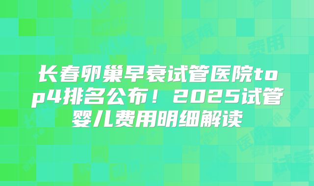 长春卵巢早衰试管医院top4排名公布！2025试管婴儿费用明细解读