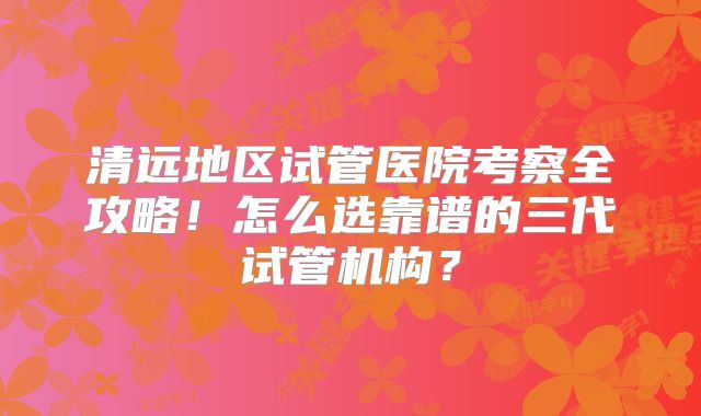 清远地区试管医院考察全攻略!怎么选靠谱的三代试管机构?