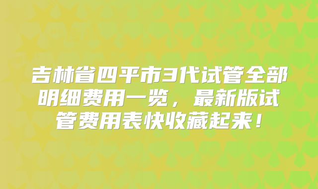 吉林省四平市3代试管全部明细费用一览,最新版试管费用表快收藏起来!