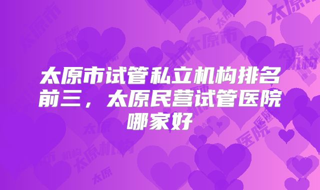 太原市试管私立机构排名前三,太原民营试管医院哪家好