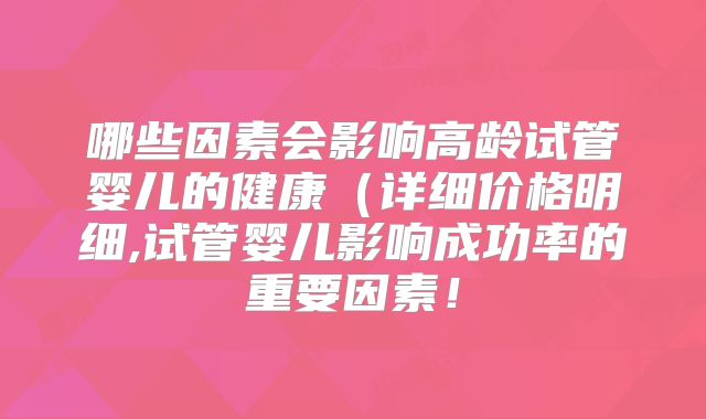 哪些因素会影响高龄试管婴儿的健康（详细价格明细,试管婴儿影响成功率的重要因素！