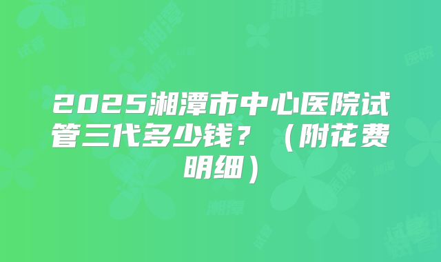 2025湘潭市中心医院试管三代多少钱?(附花费明细)