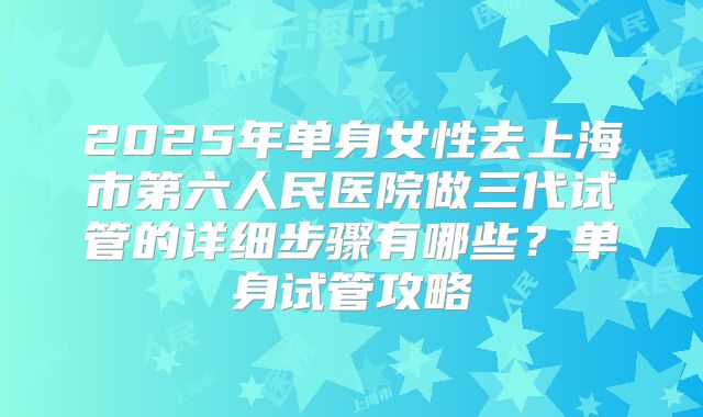 2025年单身女性去上海市第六人民医院做三代试管的详细步骤有哪些?单身试管攻略