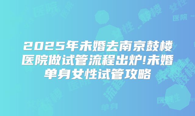 2025年未婚去南京鼓楼医院做试管流程出炉!未婚单身女性试管攻略