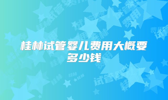 桂林试管婴儿费用大概要多少钱
