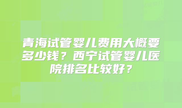 青海试管婴儿费用大概要多少钱？西宁试管婴儿医院排名比较好？