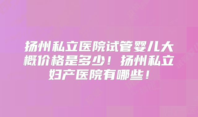 扬州私立医院试管婴儿大概价格是多少!扬州私立妇产医院有哪些!