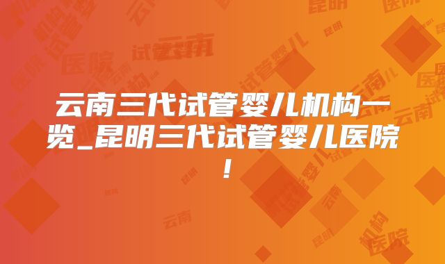 云南三代试管婴儿机构一览_昆明三代试管婴儿医院！