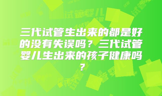 三代试管生出来的都是好的没有失误吗？三代试管婴儿生出来的孩子健康吗？