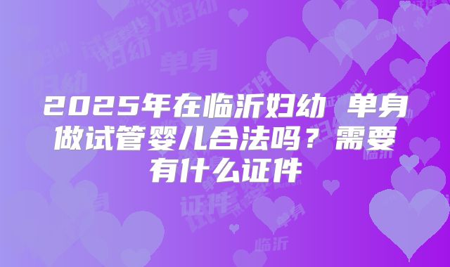 2025年在临沂妇幼 单身做试管婴儿合法吗?需要有什么证件