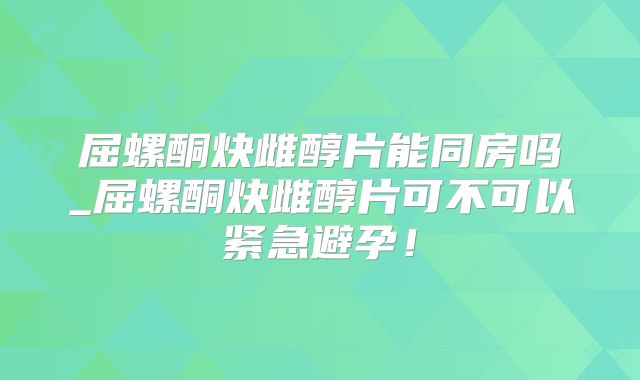 屈螺酮炔雌醇片能同房吗_屈螺酮炔雌醇片可不可以紧急避孕!