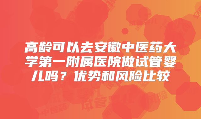 高龄可以去安徽中医药大学第一附属医院做试管婴儿吗？优势和风险比较