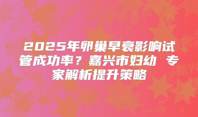 2025年卵巢早衰影响试管成功率?嘉兴市妇幼 专家解析提升策略