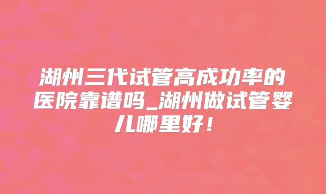 湖州三代试管高成功率的医院靠谱吗_湖州做试管婴儿哪里好!