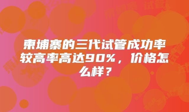 柬埔寨的三代试管成功率较高率高达90%，价格怎么样？