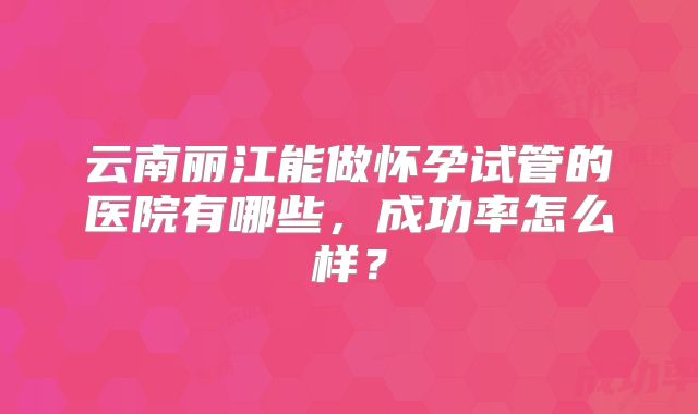 云南丽江能做怀孕试管的医院有哪些，成功率怎么样？