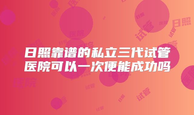 日照靠谱的私立三代试管医院可以一次便能成功吗