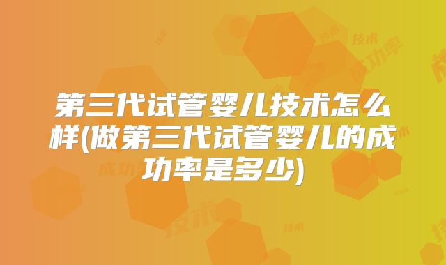 第三代试管婴儿技术怎么样(做第三代试管婴儿的成功率是多少)