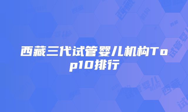 西藏三代试管婴儿机构Top10排行