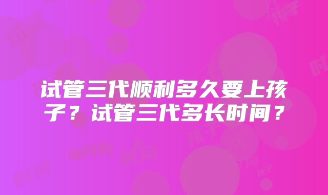 试管三代顺利多久要上孩子?试管三代多长时间?