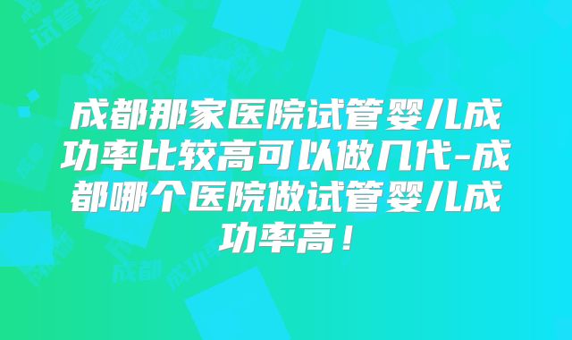 成都那家医院试管婴儿成功率比较高可以做几代-成都哪个医院做试管婴儿成功率高！