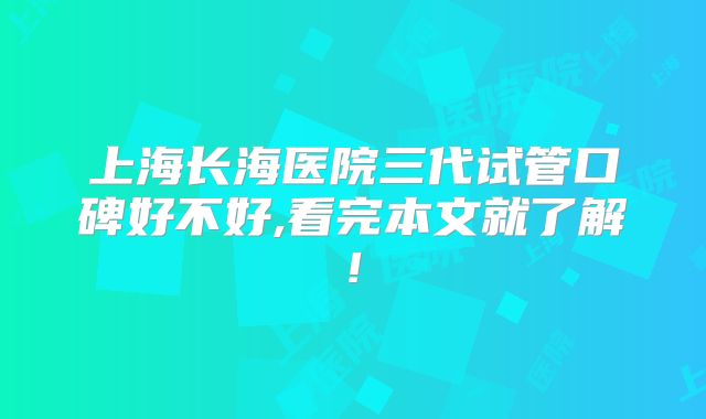 上海长海医院三代试管口碑好不好,看完本文就了解!