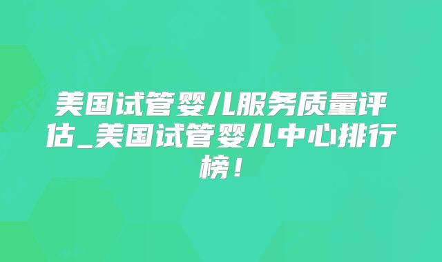 美国试管婴儿服务质量评估_美国试管婴儿中心排行榜!