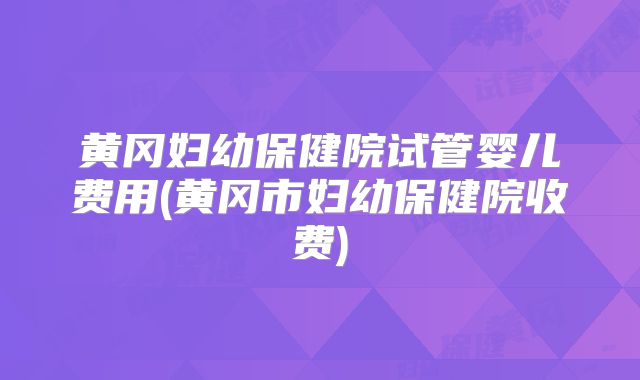黄冈妇幼保健院试管婴儿费用(黄冈市妇幼保健院收费)