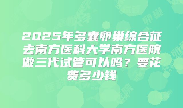 2025年多囊卵巢综合征去南方医科大学南方医院做三代试管可以吗?要花费多少钱