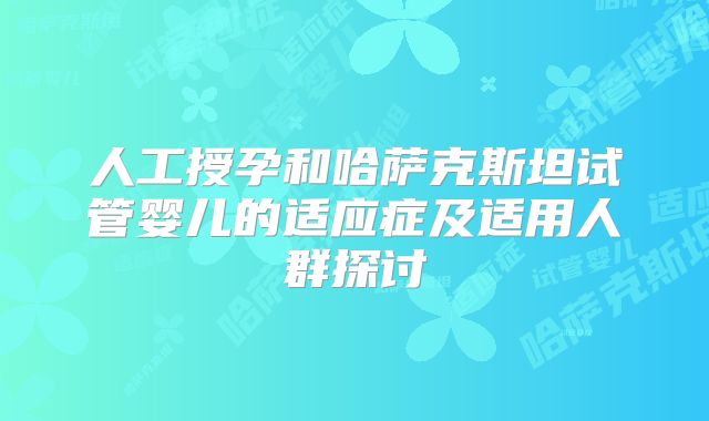 人工授孕和哈萨克斯坦试管婴儿的适应症及适用人群探讨