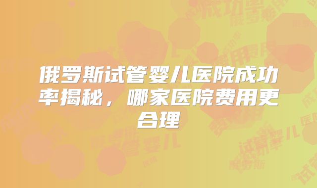 俄罗斯试管婴儿医院成功率揭秘,哪家医院费用更合理