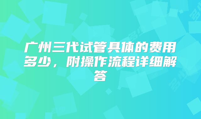 广州三代试管具体的费用多少,附操作流程详细解答