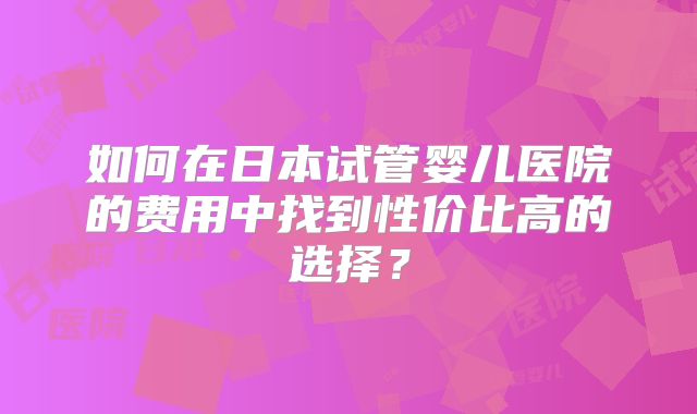 如何在日本试管婴儿医院的费用中找到性价比高的选择?