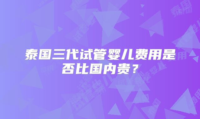 泰国三代试管婴儿费用是否比国内贵?