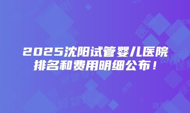 2025沈阳试管婴儿医院排名和费用明细公布！
