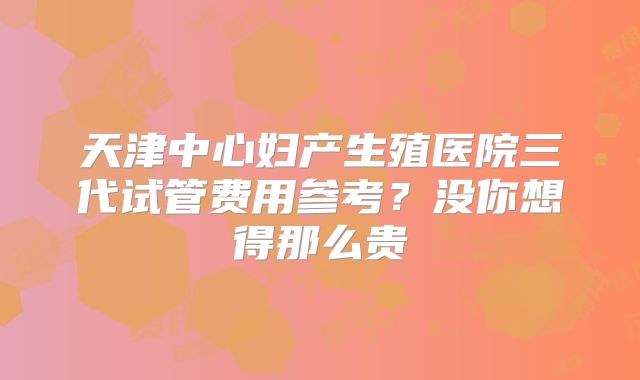 天津中心妇产生殖医院三代试管费用参考?没你想得那么贵