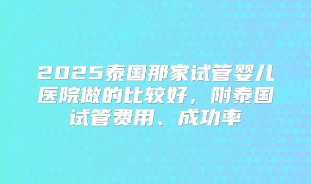 2025泰国那家试管婴儿医院做的比较好，附泰国试管费用、成功率