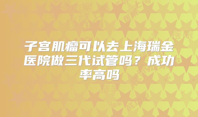 子宫肌瘤可以去上海瑞金医院做三代试管吗？成功率高吗