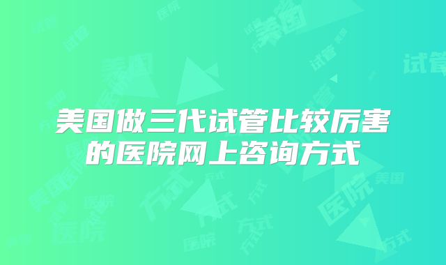 美国做三代试管比较厉害的医院网上咨询方式