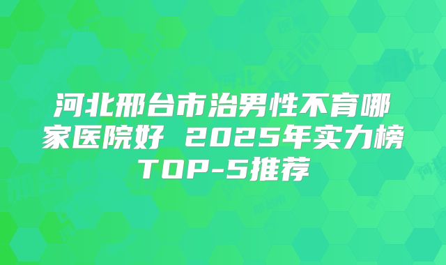 河北邢台市治男性不育哪家医院好 2025年实力榜TOP-5推荐