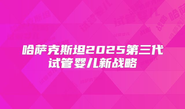 哈萨克斯坦2025第三代试管婴儿新战略