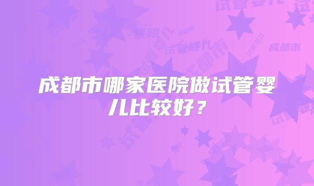 成都市哪家医院做试管婴儿比较好？