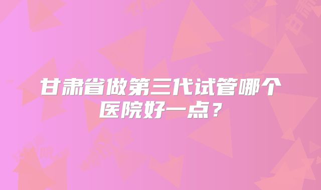 甘肃省做第三代试管哪个医院好一点？